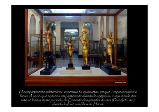 O compartimento subterrâneo encerrava 32 estatuetas, em que 7 representavam o
faraó. A série, que constitui um panteão de divindades egípcias, evoca o ciclo dos
 mitos e lendas deste período, da Enneade dos grandes deuses (Pesedjet – as 9
                       divindades) até aos filhos de Hórus.
 