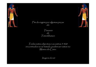 Fim da viagem por algumas peças
                    do

                Tesouro
                   de
               Tutankhamon


  Todos estes objectos e os outros 3 400
encontrados no se túmulo, podem ser vistos no
             Museu do Cairo.


                Imagens da net
 