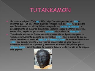    Su nombre original, Tut-anj-Atón, significa «imagen viva de Atón»,
    mientras que Tut-anj-Amón significa «imagen viva de Amón». Es posible
    que Tutankamón sea el rey Nibhurrereya de las cartas de Amarna, y
    probablemente el monarca denominado Ratotis, Ratos o Atoris, que reinó
    nueve años, según los posteriores epítomes de la obra de Manetón.5
   Tutankamón no fue un faraón notable ni conocido en épocas antiguas; el
    tamaño relativamente pequeño de su tumba (KV62) fue la razón de que no
    fuera descubierta hasta el siglo XX.6 Howard Carter la encontró intacta en
    1922. Su descubrimiento y los tesoros encontrados en ella tuvieron
    cobertura mundial en la prensa y renovaron el interés del público por el
    Antiguo Egipto, convirtiéndose la máscara funeraria del faraón en la imagen
    más popular.
 
