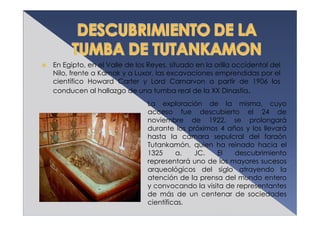En Egipto, en el Valle de los Reyes, situado en la orilla occidental del
Nilo, frente a Karnak y a Luxor, las excavaciones emprendidas por el
científico Howard Carter y Lord Carnarvon a partir de 1906 los
conducen al hallazgo de una tumba real de la XX Dinastía.
                             La exploración de la misma, cuyo
                             acceso fue descubierto el 24 de
                             noviembre de 1922, se prolongará
                             durante los próximos 4 años y los llevará
                             hasta la cámara sepulcral del faraón
                             Tutankamón, quien ha reinado hacia el
                             1325     a.   JC.   El   descubrimiento
                             representará uno de los mayores sucesos
                             arqueológicos del siglo atrayendo la
                             atención de la prensa del mundo entero
                             y convocando la visita de representantes
                             de más de un centenar de sociedades
                             científicas.
 