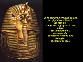 En la cámara mortuoria estaba un gigantesco féretro  de mas de  5 mts. de largo y casi 3 de altura recubierto en oro conteniendo  sucesivos féretros que protegían  al sarcófago real. 