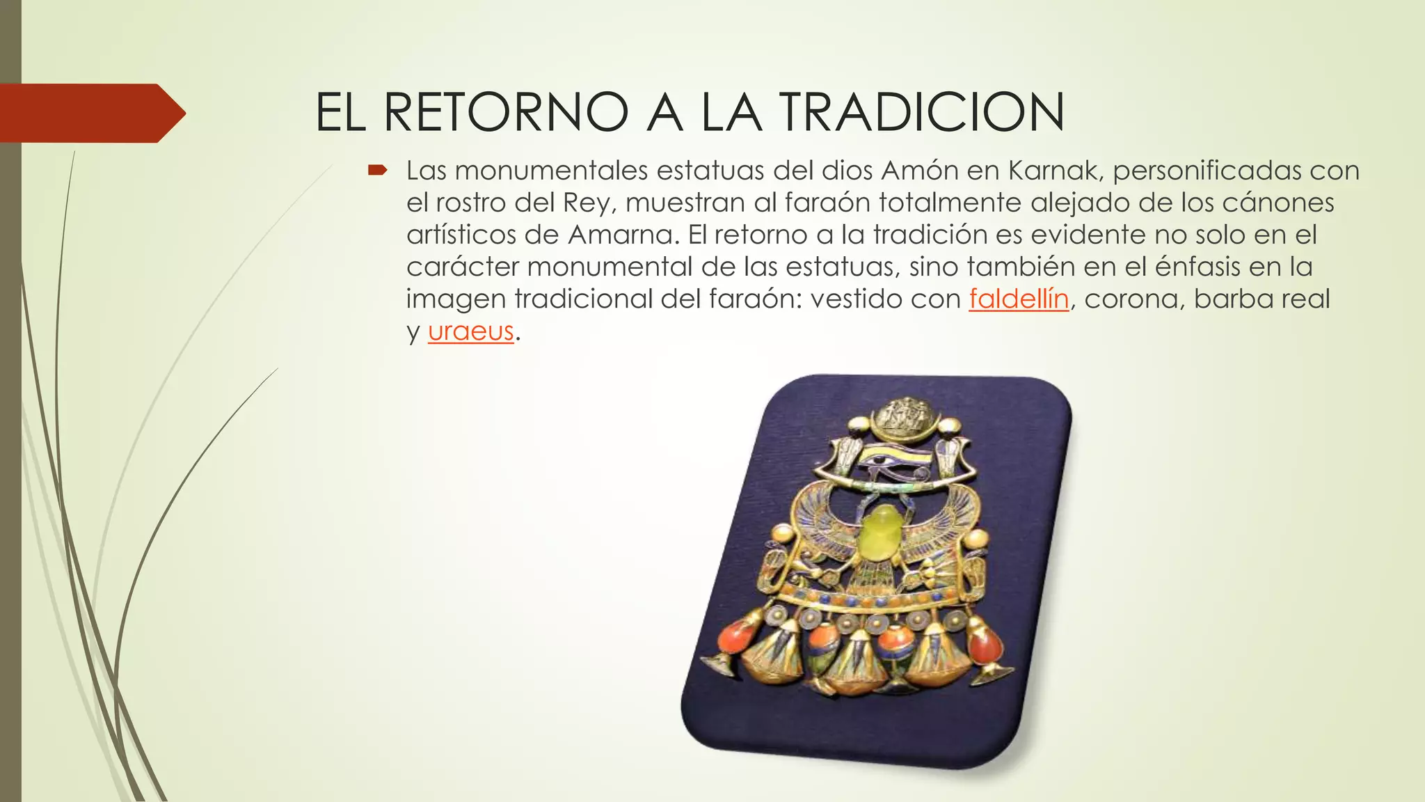 EL RETORNO A LA TRADICION
 Las monumentales estatuas del dios Amón en Karnak, personificadas con
el rostro del Rey, muestran al faraón totalmente alejado de los cánones
artísticos de Amarna. El retorno a la tradición es evidente no solo en el
carácter monumental de las estatuas, sino también en el énfasis en la
imagen tradicional del faraón: vestido con faldellín, corona, barba real
y uraeus.
 