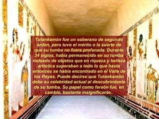 Tutankamón fue un soberano de segundo orden, pero tuvo el mérito o la suerte de que su tumba no fuera profanada. Durante 34 siglos, había permanecido en su tumba rodeado de objetos que en riqueza y belleza artística superaban a todo lo que hasta entonces se había encontrado en el Valle de los Reyes. Puede decirse que Tutankamón debe su celebridad actual al descubrimiento de su tumba. Su papel como faraón fue, en cambio, bastante insignificante.  