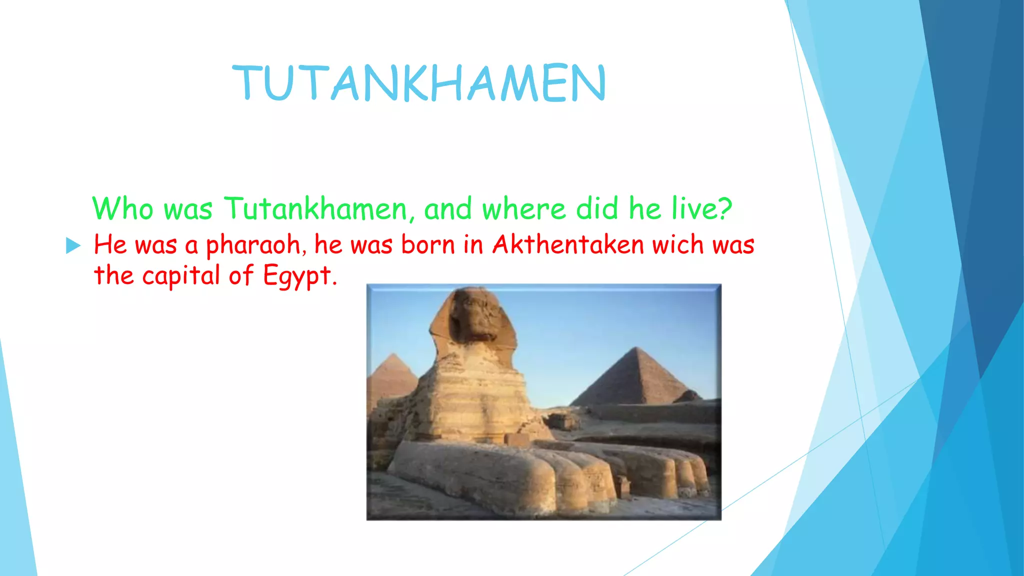 TUTANKHAMEN
Who was Tutankhamen, and where did he live?
He was a pharaoh, he was born in Akthentaken wich was
the capital of Egypt.