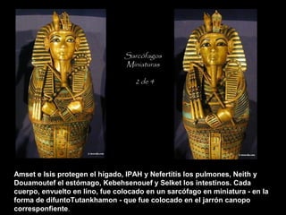Amset e Isis protegen el hígado, IPAH y Nefertitis los pulmones, Neith y
Douamoutef el estómago, Kebehsenouef y Selket los intestinos. Cada
cuerpo, envuelto en lino, fue colocado en un sarcófago en miniatura - en la
forma de difuntoTutankhamon - que fue colocado en el jarrón canopo
corresponfiente.
Sarcófagos
Miniaturas
2 de 4
 