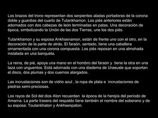 Los brazos del trono representan dos serpientes aladas portadoras de la corona
doble y guardias del cuarto de Tutankhamon. Los piés anteriores están
adornados con dos cabezas de león terminadas en patas. Una decoración de
época, simbolizando la Unión de las dos Tierras, une los dos piés.
Tutankhamon y su esposa Ankhsenamon, están de frente uno con el otro, en la
decoración de la parte de atrás. El faraón, sentado, tiene una cabellera
ornamentada con una corona compuesta. Los piés reposan en una almohada
instalada en una banqueta.
La reina, de pié, apoya una mano en el hombro del faraón y tiene la otra en una
taza con unguentos. Está adornada con una diadema de Uraeusle que soportan
el disco, dos plumas y dos cuernos alargados.
Las incrustaciones son de vidrio azul , la ropa de plata e incrustaciones de
piedras semi-preciosas.
Los rayos de Sol del dios Aton recuerdan la época de la herejía del período de
Amarna. La parte trasera del respaldo tiene también el nombre del soberano y de
su esposa: Toutankhaton y Ankhsenpaton.
 