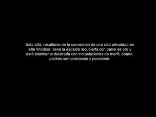 Esta silla, resultante de la conversión de una silla articulada en
silla Windsor, tiene la espalda recubierta con panel de oro y
está totalmente decorada con incrustaciones de marfil, ébano,
piedras semipreciosas y porcelana.
 