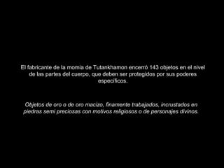 El fabricante de la momia de Tutankhamon encerró 143 objetos en el nivel
de las partes del cuerpo, que deben ser protegidos por sus poderes
específicos.
Objetos de oro o de oro macizo, finamente trabajados, incrustados en
piedras semi preciosas con motivos religiosos o de personajes divinos.
 