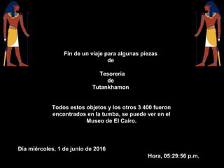 Fin de un viaje para algunas piezas
de
Tesorería
de
Tutankhamon
Todos estos objetos y los otros 3 400 fueron
encontrados en la tumba, se puede ver en el
Museo de El Cairo.
Día miércoles, 1 de junio de 2016
Hora, 05:29:56 p.m.
 