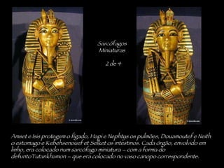 Amset e Isis protegem o fígado, Hapi e Nephtys os pulmões, Douamoutef e Neith o estomago e Kebehsenouef et Selket os intestinos. Cada órgão, envolvido em linho, era colocado num sarcófago miniatura – com a forma do defuntoTutankhamon – que era colocado no vaso canopo correspondente. Sarcófagos Miniaturas 2 de 4 