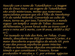 Nascido com o nome de Tutankhaton – a imagem viva do Deus Aton - as origens de Tutankhamon são ainda misteriosas, mesmo que numerosos especialistas pensem que ele é filho de Amenhotep IV e da raínha Nefertiti. Convertido ao culto de Amon, torna-se, por isso,Tutankhamon, e manda erguer  um templo a  oeste de Tebas. Sucessor deAkhenaton, o jovem faraó sobe ao trono com 9 anos e reina até à morte, com 18 anos, de1335 a 1327 a.C.   Foi inumado no Vale dos Reis, em Tebas. O seu túmulo, descoberto em 1922 por Howard Carter, é a maior descoberta arqueológica do século XX  pois é uma das poucas sepulturas quase intactas. Todos os maravilhosos objectos encontrados no túmulo e que constituem o Tesouro, foram produzidos 14 séculos a. C. por artistas  egípcios  no máximo expoente da sua arte. 