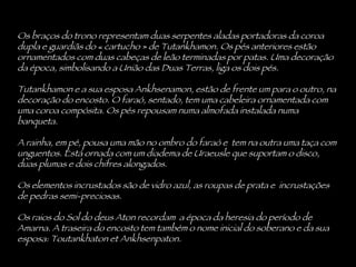 Os braços do trono representam duas serpentes aladas portadoras da coroa dupla e guardiãs do « cartucho » de Tutankhamon. Os pés anteriores estão ornamentados com duas cabeças de leão terminadas por patas. Uma decoração da época, simbolisando a União das Duas Terras, liga os dois pés.  Tutankhamon e a sua esposa Ankhsenamon, estão de frente um para o outro, na decoração do encosto. O faraó, sentado, tem uma cabeleira ornamentada com uma coroa compósita. Os pés repousam numa almofada instalada numa banqueta.  A rainha, em pé, pousa uma mão no ombro do faraó e  tem na outra uma taça com unguentos. Está ornada com um diadema de Uraeusle que suportam o disco, duas plumas e dois chifres alongados.  Os elementos incrustados são de vidro azul, as roupas de prata e  incrustações de pedras semi-preciosas.  Os raios do Sol do deus Aton recordam  a época da heresia do período de Amarna. A traseira do encosto tem também o nome inicial do soberano e da sua esposa: Toutankhaton et Ankhsenpaton. 