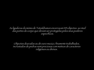 As ligaduras da múmia de Tutankhamon encerravam 143 objectos  ao nível das partes do corpo que deviam ser protegidas pelos seus poderes específicos. Objectos dourados ou de ouro maciço, finamente trabalhados, incrustados de pedras semi preciosas com motivos de caracteres religiosos ou divinos. 