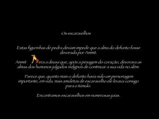 Os escaravelhos Estas figurinhas de pedra deviam impedir que a alma do defunto fosse devorada por Ammit. Ammit  era a deusa que, após a pesagem do coração, devorava as almas dos humanos julgados indignos de continuar a sua vida no além.   Parece que, quanto mais o defunto havia sido um personagem importante, em vida, mais amuletos de escaravelho ele levava consigo para o túmulo. Encontramos escaravelhos em numerosas joias. 
