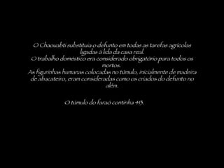 O túmulo do faraó continha 413.  O Chaouabti substituia o defunto em todas as tarefas agrícolas ligadas à lida da casa real. O trabalho doméstico era considerado obrigatório para todos os mortos.  As figurinhas humanas colocadas no túmulo, inicialmente de madeira de abacateiro, eram consideradas como os criados do defunto no além. 