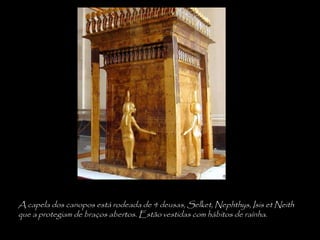 A capela dos canopos está rodeada de 4 deusas, Selket, Nephthys, Isis et Neith
que a protegiam de braços abertos. Estão vestidas com hábitos de raínha.
 