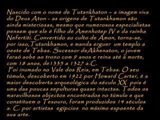 Nascido com o nome de Tutankhaton – a imagem viva
do Deus Aton - as origens de Tutankhamon são
ainda misteriosas, mesmo que numerosos especialistas
pensem que ele é filho de Amenhotep IV e da raínha
Nefertiti. Convertido ao culto de Amon, torna-se,
por isso,Tutankhamon, e manda erguer um templo a
oeste de Tebas. Sucessor deAkhenaton, o jovem
faraó sobe ao trono com 9 anos e reina até à morte,
com 18 anos, de1335 a 1327 a.C.
 Foi inumado no Vale dos Reis, em Tebas. O seu
túmulo, descoberto em 1922 por Howard Carter, é a
maior descoberta arqueológica do século XX pois é
uma das poucas sepulturas quase intactas. Todos os
maravilhosos objectos encontrados no túmulo e que
constituem o Tesouro, foram produzidos 14 séculos
a. C. por artistas egípcios no máximo expoente da
sua arte.
 