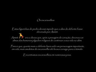 Os escaravelhos
Estas figurinhas de pedra deviam impedir que a alma do defunto fosse
devorada por Ammit.
Ammit era a deusa que, após a pesagem do coração, devorava as
almas dos humanos julgados indignos de continuar a sua vida no além.
 
Parece que, quanto mais o defunto havia sido um personagem importante,
em vida, mais amuletos de escaravelho ele levava consigo para o túmulo.
Encontramos escaravelhos em numerosas joias.
 