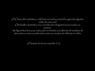 O túmulo do faraó continha 413.
O Chaouabti substituia o defunto em todas as tarefas agrícolas ligadas
à lida da casa real.
O trabalho doméstico era considerado obrigatório para todos os
mortos.
As figurinhas humanas colocadas no túmulo, inicialmente de madeira de
abacateiro, eram consideradas como os criados do defunto no além.
 
