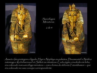 Amset e Isis protegem o fígado, Hapi e Nephtys os pulmões, Douamoutef e Neith o
estomago e Kebehsenouef et Selket os intestinos. Cada órgão, envolvido em linho,
era colocado num sarcófago miniatura – com a forma do defuntoTutankhamon – que
era colocado no vaso canopo correspondente.
Sarcófagos
Miniaturas
2 de 4
 