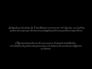 As ligaduras da múmia de Tutankhamon encerravam 143 objectos ao nível das
partes do corpo que deviam ser protegidas pelos seus poderes específicos.
Objectos dourados ou de ouro maciço, finamente trabalhados,
incrustados de pedras semi preciosas com motivos de caracteres religiosos
ou divinos.
 