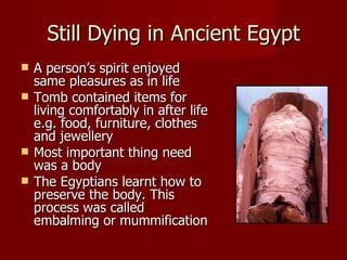 Still Dying in Ancient Egypt
   A person’s spirit enjoyed
    same pleasures as in life
   Tomb contained items for
    living comfortably in after life
    e.g. food, furniture, clothes
    and jewellery
   Most important thing need
    was a body
   The Egyptians learnt how to
    preserve the body. This
    process was called
    embalming or mummification
 