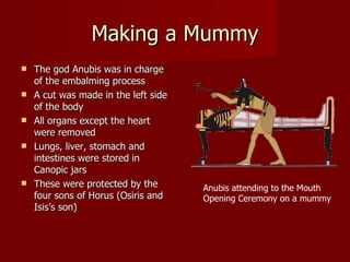 Making a Mummy
   The god Anubis was in charge
    of the embalming process
   A cut was made in the left side
    of the body
   All organs except the heart
    were removed
   Lungs, liver, stomach and
    intestines were stored in
    Canopic jars
   These were protected by the       Anubis attending to the Mouth
    four sons of Horus (Osiris and    Opening Ceremony on a mummy
    Isis’s son)
 