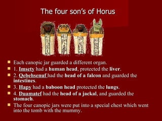 The four son’s of Horus




   Each canopic jar guarded a different organ.
   1. Imsety had a human head, protected the liver.
   2. Qebehsenuf had the head of a falcon and guarded the
    intestines.
   3. Hapy had a baboon head protected the lungs.
   4. Duamatef had the head of a jackal, and guarded the
    stomach.
   The four canopic jars were put into a special chest which went
    into the tomb with the mummy.
 