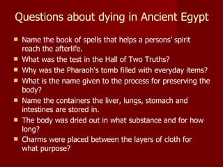Questions about dying in Ancient Egypt
   Name the book of spells that helps a persons’ spirit
    reach the afterlife.
   What was the test in the Hall of Two Truths?
   Why was the Pharaoh's tomb filled with everyday items?
   What is the name given to the process for preserving the
    body?
   Name the containers the liver, lungs, stomach and
    intestines are stored in.
   The body was dried out in what substance and for how
    long?
   Charms were placed between the layers of cloth for
    what purpose?
 