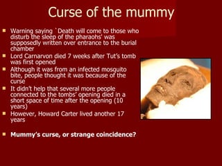 Curse of the mummy
   Warning saying `Death will come to those who
    disturb the sleep of the pharaohs' was
    supposedly written over entrance to the burial
    chamber
   Lord Carnarvon died 7 weeks after Tut’s tomb
    was first opened
   Although it was from an infected mosquito
    bite, people thought it was because of the
    curse
   It didn’t help that several more people
    connected to the tombs’ opening died in a
    short space of time after the opening (10
    years)
   However, Howard Carter lived another 17
    years

   Mummy’s curse, or strange coincidence?
 