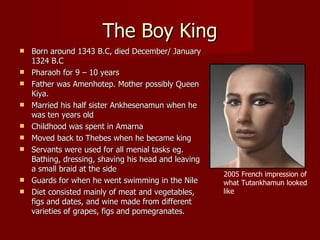 The Boy King
   Born around 1343 B.C, died December/ January
    1324 B.C
   Pharaoh for 9 – 10 years
   Father was Amenhotep. Mother possibly Queen
    Kiya.
   Married his half sister Ankhesenamun when he
    was ten years old
   Childhood was spent in Amarna
   Moved back to Thebes when he became king
   Servants were used for all menial tasks eg.
    Bathing, dressing, shaving his head and leaving
    a small braid at the side
                                                      2005 French impression of
   Guards for when he went swimming in the Nile      what Tutankhamun looked
   Diet consisted mainly of meat and vegetables,     like
    figs and dates, and wine made from different
    varieties of grapes, figs and pomegranates.
 