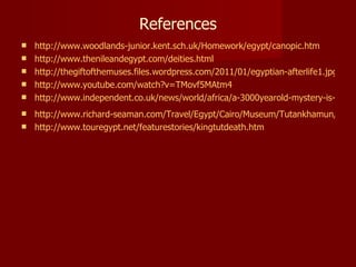 References
   http://www.woodlands-junior.kent.sch.uk/Homework/egypt/canopic.htm
   http://www.thenileandegypt.com/deities.html
   http://thegiftofthemuses.files.wordpress.com/2011/01/egyptian-afterlife1.jpg
   http://www.youtube.com/watch?v=TMovf5MAtm4
   http://www.independent.co.uk/news/world/africa/a-3000yearold-mystery-is-finally
 http://www.richard-seaman.com/Travel/Egypt/Cairo/Museum/Tutankhamun/Death
 http://www.touregypt.net/featurestories/kingtutdeath.htm
 