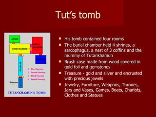 Tut’s tomb

   His tomb contained four rooms
   The burial chamber held 4 shrines, a
    sarcophagus, a nest of 3 coffins and the
    mummy of Tutankhamun
   Brush case made from wood covered in
    gold foil and gemstones
   Treasure - gold and silver and encrusted
    with precious jewels
   Jewelry, Furniture, Weapons, Thrones,
    Jars and Vases, Games, Boats, Chariots,
    Clothes and Statues
 