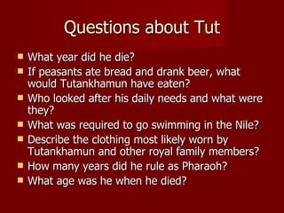 Questions about Tut
   What year did he die?
   If peasants ate bread and drank beer, what
    would Tutankhamun have eaten?
   Who looked after his daily needs and what were
    they?
   What was required to go swimming in the Nile?
   Describe the clothing most likely worn by
    Tutankhamun and other royal family members?
   How many years did he rule as Pharaoh?
   What age was he when he died?
 