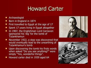 Howard Carter
   Archaeologist
   Born in England in 1874
   First travelled to Egypt at the age of 17
   Spent 17 years living in Egypt altogether
   In 1907, the Englishman Lord Carnavon
    sponsored his ‘dig’ for the tomb of
    Tutankhamun
   November 1922, a step was discovered that
    would eventually lead to the unearthing of
    Tutankhamun's tomb
   Upon discovering the tomb his firsts words
    when asked “Do you see anything?” were
    simply “Yes, wonderful things”.
   Howard carter died in 1939 aged 64
 