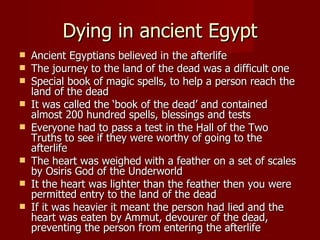 Dying in ancient Egypt
   Ancient Egyptians believed in the afterlife
   The journey to the land of the dead was a difficult one
   Special book of magic spells, to help a person reach the
    land of the dead
   It was called the ‘book of the dead’ and contained
    almost 200 hundred spells, blessings and tests
   Everyone had to pass a test in the Hall of the Two
    Truths to see if they were worthy of going to the
    afterlife
   The heart was weighed with a feather on a set of scales
    by Osiris God of the Underworld
   It the heart was lighter than the feather then you were
    permitted entry to the land of the dead
   If it was heavier it meant the person had lied and the
    heart was eaten by Ammut, devourer of the dead,
    preventing the person from entering the afterlife
 