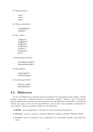 • Trigonom´etrica
sin()
cos()
tan()
• N´umeros aleat´orios
randomSeed()
random()
• bits e Bytes
lowByte()
highByte()
bitRead()
bitWrite()
bitSet()
bitClear()
bit()
• Interrup¸c˜oes externas
attachInterrupt()
detachInterrupt()
• Interrup¸c˜oes
interrupts()
noInterrupts()
• Comunica¸c˜ao Serial
Serial.read()
SerialEvent()
3.3 Bibliotecas
O uso de bibliotecas nos proporciona um horizonte de programa¸c˜ao mais amplo e diverso
quando comparado a utiliza¸c˜ao apenas de estruturas, valores e fun¸c˜oes. Isso ´e percept´ıvel
quando analisamos os assuntos que s˜ao abordados por cada biblioteca em espec´ıﬁco. Lembrando
sempre que, para se fazer uso de uma biblioteca, esta j´a deve estar instalada e dispon´ıvel na
sua m´aquina. Temos as seguintes bibliotecas de referˆencia:
• EEPROM - para reprogramar a mem´oria de armazenamento permanente.
• Ethernet - para se conectar a uma rede Ethernet usando o Arduino Ethernet Shield.
• Firmata - para se comunicar com os aplicativos no computador usando o protocolo Fir-
mata.
11
 