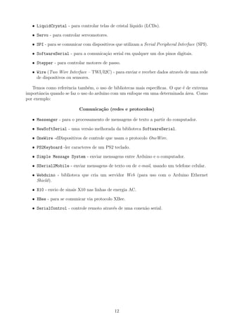 • LiquidCrystal - para controlar telas de cristal l´ıquido (LCDs).
• Servo - para controlar servomotores.
• SPI - para se comunicar com dispositivos que utilizam a Serial Peripheral Interface (SPI).
• SoftwareSerial - para a comunica¸c˜ao serial em qualquer um dos pinos digitais.
• Stepper - para controlar motores de passo.
• Wire (Two Wire Interface – TWI/I2C) - para enviar e receber dados atrav´es de uma rede
de dispositivos ou sensores.
Temos como referˆencia tamb´em, o uso de bibliotecas mais espec´ıﬁcas. O que ´e de extrema
importˆancia quando se faz o uso do arduino com um enfoque em uma determinada ´area. Como
por exemplo:
Comunica¸c˜ao (redes e protocolos)
• Messenger - para o processamento de mensagens de texto a partir do computador.
• NewSoftSerial - uma vers˜ao melhorada da biblioteca SoftwareSerial.
• OneWire -dDispositivos de controle que usam o protocolo OneWire.
• PS2Keyboard -ler caracteres de um PS2 teclado.
• Simple Message System - enviar mensagens entre Arduino e o computador.
• SSerial2Mobile - enviar mensagens de texto ou de e-mail, usando um telefone celular.
• Webduino - biblioteca que cria um servidor Web (para uso com o Arduino Ethernet
Shield).
• X10 - envio de sinais X10 nas linhas de energia AC.
• XBee - para se comunicar via protocolo XBee.
• SerialControl - controle remoto atrav´es de uma conex˜ao serial.
12
 