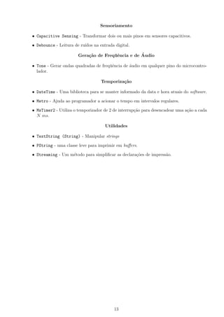 Sensoriamento
• Capacitive Sensing - Transformar dois ou mais pinos em sensores capacitivos.
• Debounce - Leitura de ru´ıdos na entrada digital.
Gera¸c˜ao de Freq¨uˆencia e de ´Audio
• Tone - Gerar ondas quadradas de freq¨uˆencia de ´audio em qualquer pino do microcontro-
lador.
Temporiza¸c˜ao
• DateTime - Uma biblioteca para se manter informado da data e hora atuais do software.
• Metro - Ajuda ao programador a acionar o tempo em intervalos regulares.
• MsTimer2 - Utiliza o temporizador de 2 de interrup¸c˜ao para desencadear uma a¸c˜ao a cada
N ms.
Utilidades
• TextString (String) - Manipular strings
• PString - uma classe leve para imprimir em buﬀers.
• Streaming - Um m´etodo para simpliﬁcar as declara¸c˜oes de impress˜ao.
13
 