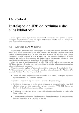 Cap´ıtulo 4
Instala¸c˜ao da IDE do Arduino e das
suas bibliotecas
Neste cap´ıtulo iremos explicar como instalar a IDE e conectar a placa Arduino ao compu-
tador para sua programa¸c˜ao. Junto com a placa Arduino vocˆe deve ter um cabo USB tipo AB
para poder conect´a-lo ao computador.
4.1 Arduino para Windows
Primeiramente deve-se baixar o ambiente para o Arduino que pode ser encontrado no se-
guinte site: http://www.arduino.cc/en/Main/Software, em Download clique em Windows e
baixe o arquivo arduino-0018.zip (ou mais novo), ser´a necess´ario um programa capaz de des-
compactar o arquivo (exemplos: WinZip, WinRAR, etc.). Certiﬁque-se de preservar a estrutura
da pasta. Dˆe um duplo clique na pasta para abr´ı-la, haver´a uns arquivos e sub-pastas, clique
no aplicativo arduino, este ser´a seu ambiente de desenvolvimento.
Conecte a placa ao computador atrav´es do cabo USB, o LED verde na placa nomeado por
PWR deve ascender, ele indica que a placa est´a ligada. O arduino seleciona automaticamente
a fonte de alimenta¸c˜ao adequada.
Quando se conecta a placa, o Windows dever´a iniciar o processo de instala¸c˜ao do driver.
No Windows vista, o driver deve ser baixado e instalado automaticamente. No Windows XP o
assistente Adicionar Novo Hardware ser´a aberto:
• Quando o Windows perguntar se pode se conectar ao Windows Update para procurar o
software selecione N˜AO, clique em Avan¸car.
• Selecione personalizar, logo ap´os selecione instalar e clique em Avan¸car.
• Certiﬁque-se de procurar o melhor driver, desmarque a pesquisa de m´ıdia remov´ıvel;
selecione Incluir este local na pesquisa e procure os drivers /FTDI USB Drivers nos
diret´orios de distribui¸c˜ao do Arduino. Clique em Avan¸car.
• O assistente ir´a procurar o driver e em seguida, dizer que um hardware foi encontrado.
Clique em Concluir.
• O assistente de novo hardware abrir´a novamente, fa¸ca todos os passos da mesma maneira,
desta vez, uma porta serial USB ser´a encontrada.
14
 