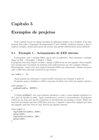 Cap´ıtulo 5
Exemplos de projetos
Neste cap´ıtulo iremos ver alguns exemplos de aplica¸c˜oes simples com o Arduino. Com uma
pequena base sobre a linguagem de programa¸c˜ao C para Arduino, podemos come¸car a fazer e
explicar exemplos, mesmo para quem n˜ao possua uma grande infraestrutura possa realiz´a-lo.
5.1 Exemplo 1 - Acionamento de LED interno
Come¸caremos com o exemplo Blink, que j´a vem no aplicativo. Para encontrar o exemplo
clique em File → Examples → Digital → Blink.
O programa tem como objetivo acender e apagar o LED de um em um segundo. Para compilar
este exemplo n˜ao ´e necess´ario de nenhuma outra infraestrutura que n˜ao o pr´oprio Arduino.
Primeiramente, vamos criar uma vari´avel chamada ledPin que armazenar´a o n´umero da porta
onde o LED est´a conectado (vari´avel do tipo inteiro):
int ledPin = 13;
Assim quando nos referirmos `a vari´avel ledPin estaremos nos referindo `a sa´ıda 13.
O seguinte passo ´e classiﬁcar o ledPin como pino de Sa´ıda, isto ´e feito da seguinte maneira:
void setup() {
pinMode(ledPin, OUTPUT);
}
A fun¸c˜ao pinMode() tem como primeiro parˆametro o pino e como segundo parˆametro se
ele ´e pino de entrada ou sa´ıda. Agora come¸caremos a escrever o processamento. O programa
rodar´a em um loop, pois n˜ao h´a ocorrˆencias ou interferˆencias que mudem o estado. Dentro do
loop ter´a uma fun¸c˜ao que far´a o LED ﬁcar aceso por 1 segundo e depois ﬁcar apagado por mais
um segundo, ap´os isso volta ao loop. Escreva da seguinte maneira:
void loop() {
digitalWrite(ledPin, HIGH);
delay(1000);
digitalWrite(ledPin, LOW);
delay(1000);
}
16
 
