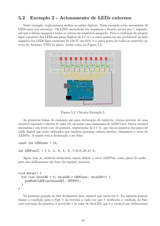 5.2 Exemplo 2 - Acionamento de LEDs externos
Neste exemplo, exploraremos melhor as sa´ıdas digitais. Neste exemplo ser˜ao necess´arios 10
LEDs para sua execu¸c˜ao. Os LEDs ascender˜ao em sequˆencia e ﬁcar˜ao acesos por 1 segundo,
at´e que o ´ultimo apagar´a e todos os outros em sequˆencia apagar˜ao. Para a confec¸c˜ao do projeto
ligue o positivo dos LEDs nos pinos digitais de 2 ´e 11 e a outra ponta em um protoboard, no lado
negativo dos LEDs ligue resistores de 150 Ω, em s´erie, e a outra ponta de todos os resistores no
terra do Arduino, GND na placa. Assim como na Figura 5.2.
Figura 5.2: Circuito Exemplo 2.
As primeiras linhas de comando s˜ao para declara¸c˜ao de vari´aveis, iremos precisar de uma
vari´avel constante e inteira de valor 10, em nosso caso chamamos de LEDCount. Outra vari´avel
necess´aria ´e um vetor com 10 posi¸c˜oes, enumerados de 2 ´e 11, que s˜ao os n´umeros dos pinos de
sa´ıda digital que ser˜ao utilizados que tamb´em possuem valores inteiros, chamamos o vetor de
LEDPin. A seguir vem a declara¸c˜ao a ser feita:
const int LEDCount = 10;
int LEDPins[] = { 2, 3, 4, 5, 6, 7,8,9,10,11 };
Agora com as vari´aveis declaradas vamos deﬁnir o vetor LEDPins como pinos de sa´ıda ,
para isso utilizaremos um loop, da seguinte maneira:
void setup() {
for (int thisLED = 0; thisLED < LEDCount; thisLED++) {
pinMode(LEDPins[thisLED], OUTPUT);
}
}
Na primeira posi¸c˜ao do for declaramos uma vari´avel que inicia em 0. Na segunda posi¸c˜ao
damos a condi¸c˜ao para o for, e na terceira a cada vez que ´e veriﬁcada a condi¸c˜ao do for,
com execu¸c˜ao da primeira, ´e acrescido 1 ao valor de thisLED, que ´e a vari´avel que utilizaremos
18
 