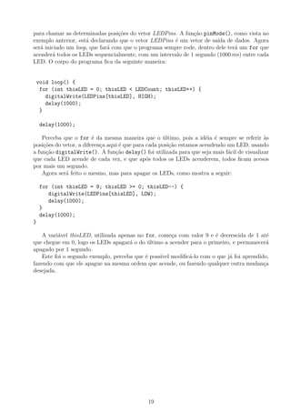 para chamar as determinadas posi¸c˜oes do vetor LEDPins. A fun¸c˜ao pinMode(), como vista no
exemplo anterior, est´a declarando que o vetor LEDPins ´e um vetor de sa´ıda de dados. Agora
ser´a iniciado um loop, que far´a com que o programa sempre rode, dentro dele ter´a um for que
acender´a todos os LEDs sequencialmente, com um intervalo de 1 segundo (1000 ms) entre cada
LED. O corpo do programa ﬁca da seguinte maneira:
void loop() {
for (int thisLED = 0; thisLED < LEDCount; thisLED++) {
digitalWrite(LEDPins[thisLED], HIGH);
delay(1000);
}
delay(1000);
Perceba que o for ´e da mesma maneira que o ´ultimo, pois a id´eia ´e sempre se referir `as
posi¸c˜oes do vetor, a diferen¸ca aqui ´e que para cada posi¸c˜ao estamos acendendo um LED, usando
a fun¸c˜ao digitalWrite(). A fun¸c˜ao delay() foi utilizada para que seja mais f´acil de visualizar
que cada LED acende de cada vez, e que ap´os todos os LEDs acenderem, todos ﬁcam acesos
por mais um segundo.
Agora ser´a feito o mesmo, mas para apagar os LEDs, como mostra a seguir:
for (int thisLED = 9; thisLED >= 0; thisLED--) {
digitalWrite(LEDPins[thisLED], LOW);
delay(1000);
}
delay(1000);
}
A vari´avel thisLED, utilizada apenas no for, come¸ca com valor 9 e ´e decrescida de 1 at´e
que chegue em 0, logo os LEDs apagar´a o do ´ultimo a acender para o primeiro, e permanecer´a
apagado por 1 segundo.
Este foi o segundo exemplo, perceba que ´e poss´ıvel modiﬁc´a-lo com o que j´a foi aprendido,
fazendo com que ele apague na mesma ordem que acende, ou fazendo qualquer outra mudan¸ca
desejada.
19
 