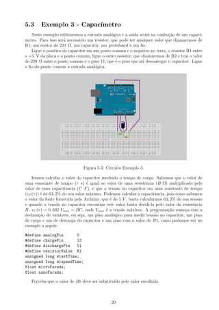 5.3 Exemplo 3 - Capac´ımetro
Neste exemplo utilizaremos a entrada anal´ogica e a sa´ıda serial na confec¸c˜ao de um capac´ı-
metro. Para isso ser´a necess´ario um resistor, que pode ter qualquer valor que chamaremos de
R1, um resitor de 220 Ω, um capacitor, um protoboard e um ﬁo.
Ligue o positivo do capacitor em um ponto comum e o negativo no terra, o resistor R1 entre
o +5 V da placa e o ponto comum, ligue o outro resistor, que chamaremos de R2 e tem o valor
de 220 Ω entre o ponto comum e o pino 11, que ´e o pino que ir´a descarregar o capacitor. Ligue
o ﬁo do ponto comum a entrada anal´ogica.
Figura 5.3: Circuito Exemplo 3.
Iremos calcular o valor do capacitor medindo o tempo de carga. Sabemos que o valor de
uma constante de tempo (τ s) ´e igual ao valor de uma resistˆencia (R Ω) multiplicado pelo
valor de uma capacitˆancia (C F), e que a tens˜ao no capacitor em uma constante de tempo
(vC(τ)) ´e de 63, 2% do seu valor m´aximo. Podemos calcular a capacitˆancia, pois como sabemos
o valor da fonte fornecida pelo Arduino, que ´e de 5 V , basta calcularmos 63, 2% de sua tens˜ao
e quando a tens˜ao no capacitor encontrar este valor basta divid´ı-la pelo valor da resistˆencia
R: vC(τ) = 0, 632 Vmax = RC, onde Vmax ´e a tens˜ao m´axima. A programa¸c˜ao come¸ca com a
declara¸c˜ao de vari´aveis, ou seja, um pino anal´ogico para medir tens˜ao no capacitor, um pino
de carga e um de descarga do capacitor e um pino com o valor de R1, como podemos ver no
exemplo a seguir:
#define analogPin 0
#define chargePin 13
#define dischargePin 11
#define resistorValue R1
unsigned long startTime;
unsigned long elapsedTime;
float microFarads;
float nanoFarads;
Perceba que o valor de R1 deve ser substitu´ıdo pelo valor escolhido.
20
 