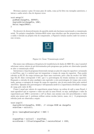Devemos ajustar o pino 13 como pino de sa´ıda, como j´a foi feito em exemplos anteriores, e
iniciar a sa´ıda serial a ﬁm de depurar erros:
void setup(){
pinMode(chargePin, OUTPUT);
digitalWrite(chargePin, LOW);
Serial.begin(9600);
}
No decorrer do desenvolvimento da apostila ainda n˜ao hav´ıamos mencionado a comunica¸c˜ao
serial. No pr´oprio compilador Arduino-0018 existe uma interface que lhe proporciona observar
a sa´ıda e entrada na pr´opria tela do computador, a Figura5.4 abaixo mostra onde ter acesso a
esse recurso.
Figura 5.4: ´Icone “Comunica¸c˜ao serial”.
Em nosso caso utilizamos a frequˆencia de transferˆencia de dados de 9600 B/s, mas ´e poss´ıvel
selecionar outros valores j´a pr´e-determinados pelo programa que podem ser observados quando
se abre a comunica¸c˜ao serial.
Iniciaremos o loop do programa fornecendo energia ao pino de carga do capacitor e acionando
o startTime, que ´e a vari´avel que ir´a temporizar o tempo de carga do capacitor. Para poder
calcular os 63, 2% da carga teremos que fazer uma convers˜ao, pois o ﬁm da escala ´e de 1023,
logo 63, 2% disso corresponde ´e 647, que ´e a porcentagem da tens˜ao m´axima no capacitor.
Enquanto a entrada do pino anal´ogico n˜ao equivaler a esta porcentagem de tempo n˜ao ocorre
nada, apenas a contagem de tempo de carga do capacitor, que j´a esta sendo feita pela vari´avel
startTime. Quando esta porcentagem ´e ultrapassada mede-se a capacitˆancia dividindo o tempo
de carga pelo valor de R1.
Como ´e usual que valores de capacitˆancia sejam baixos, na ordem de mili a nano Farad, ´e
mais agrad´avel que se expresse o valor em mili ou nano Farad, ou seja, multiplique o valor da
capacitˆancia por 1000 e acrescente o mF no ﬁnal, caso mesmo com este procedimento o valor
ainda seja menor que 1, podemos utilizar outras escalas (micro, nano, etc.). A programa¸c˜ao
referida pode ser observada a seguir:
void loop(){
digitalWrite(chargePin, HIGH); // coloque HIGH em chargePin
startTime = millis();
while (analogRead(analogPin) < 648) {
}
elapsedTime = millis() - startTime;
microFarads = ((float)elapsedTime / resistorValue) * 1000;
21
 