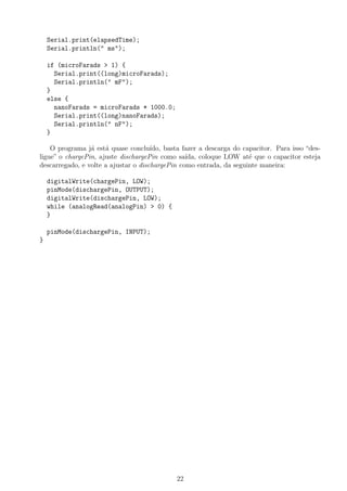 Serial.print(elapsedTime);
Serial.println(" ms");
if (microFarads > 1) {
Serial.print((long)microFarads);
Serial.println(" mF");
}
else {
nanoFarads = microFarads * 1000.0;
Serial.print((long)nanoFarads);
Serial.println(" nF");
}
O programa j´a est´a quase conclu´ıdo, basta fazer a descarga do capacitor. Para isso “des-
ligue” o chargePin, ajuste dischargePin como sa´ıda, coloque LOW at´e que o capacitor esteja
descarregado, e volte a ajustar o dischargePin como entrada, da seguinte maneira:
digitalWrite(chargePin, LOW);
pinMode(dischargePin, OUTPUT);
digitalWrite(dischargePin, LOW);
while (analogRead(analogPin) > 0) {
}
pinMode(dischargePin, INPUT);
}
22
 