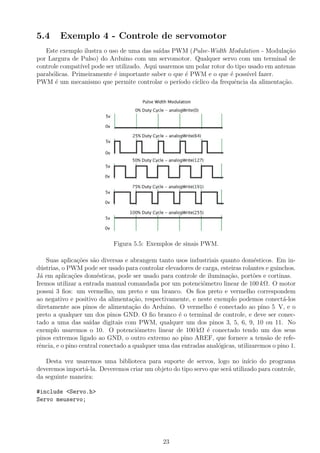 5.4 Exemplo 4 - Controle de servomotor
Este exemplo ilustra o uso de uma das sa´ıdas PWM (Pulse-Width Modulation - Modula¸c˜ao
por Largura de Pulso) do Arduino com um servomotor. Qualquer servo com um terminal de
controle compat´ıvel pode ser utilizado. Aqui usaremos um polar rotor do tipo usado em antenas
parab´olicas. Primeiramente ´e importante saber o que ´e PWM e o que ´e poss´ıvel fazer.
PWM ´e um mecanismo que permite controlar o per´ıodo c´ıclico da frequˆencia da alimenta¸c˜ao.
Figura 5.5: Exemplos de sinais PWM.
Suas aplica¸c˜oes s˜ao diversas e abrangem tanto usos industriais quanto dom´esticos. Em in-
d´ustrias, o PWM pode ser usado para controlar elevadores de carga, esteiras rolantes e guinchos.
J´a em aplica¸c˜oes dom´esticas, pode ser usado para controle de ilumina¸c˜ao, port˜oes e cortinas.
Iremos utilizar a entrada manual comandada por um potenciˆometro linear de 100 kΩ. O motor
possui 3 ﬁos: um vermelho, um preto e um branco. Os ﬁos preto e vermelho correspondem
ao negativo e positivo da alimenta¸c˜ao, respectivamente, e neste exemplo podemos conect´a-los
diretamente aos pinos de alimenta¸c˜ao do Arduino. O vermelho ´e conectado ao pino 5 V, e o
preto a qualquer um dos pinos GND. O ﬁo branco ´e o terminal de controle, e deve ser conec-
tado a uma das sa´ıdas digitais com PWM, qualquer um dos pinos 3, 5, 6, 9, 10 ou 11. No
exemplo usaremos o 10. O potenciˆometro linear de 100 kΩ ´e conectado tendo um dos seus
pinos extremos ligado ao GND, o outro extremo ao pino AREF, que fornece a tens˜ao de refe-
rˆencia, e o pino central conectado a qualquer uma das entradas anal´ogicas, utilizaremos o pino 1.
Desta vez usaremos uma biblioteca para suporte de servos, logo no in´ıcio do programa
deveremos import´a-la. Deveremos criar um objeto do tipo servo que ser´a utilizado para controle,
da seguinte maneira:
#include <Servo.h>
Servo meuservo;
23
 