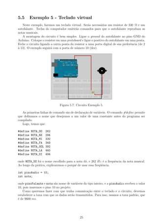 5.5 Exemplo 5 - Teclado virtual
Neste exemplo, faremos um teclado virtual. Ser˜ao necess´arios um resistor de 330 Ω e um
autofalante. Teclas do computador emitir˜ao comandos para que o autofalante reproduza as
notas musicais.
A montagem do circuito ´e bem simples. Ligue o ground do autofalante no pino GND do
Arduino. Coloque o resistor em uma protoboard e ligue o positivo do autofalante em uma ponta.
Feche o circuito ligando a outra ponta do resistor a uma porta digital de sua preferˆencia (de 2
`a 13). O exemplo seguir´a com a porta de n´umero 10 (dez).
Figura 5.7: Circuito Exemplo 5.
As primeiras linhas de comando s˜ao de declara¸c˜ao de vari´aveis. O comando #deﬁne permite
que deﬁnamos o nome que desejemos a um valor de uma constante antes do programa ser
compilado.
Logo, temos que:
#define NOTA_DO 262
#define NOTA_RE 294
#define NOTA_MI 330
#define NOTA_FA 349
#define NOTA_SOL 392
#define NOTA_LA 440
#define NOTA_SI 494
onde NOTA_DO foi o nome escolhido para a nota d´o, e 262 Hz ´e a frequˆencia da nota musical.
Ao longo da pr´atica, explicaremos o porquˆe de usar essa freq¨uˆencia.
int pinoAudio = 10;
int nota;
onde pinoFalante e nota s˜ao nome de vari´aveis do tipo inteiro, e a pinoAudio recebeu o valor
10, pois usaremos o pino 10 no projeto.
Como queremos fazer com que tenha comunica¸c˜ao entre o teclado e o circuito, devemos
estabelecer a taxa com que os dados ser˜ao transmitidos. Para isso, usamos a taxa padr˜ao, que
´e de 9600 ms.
25
 
