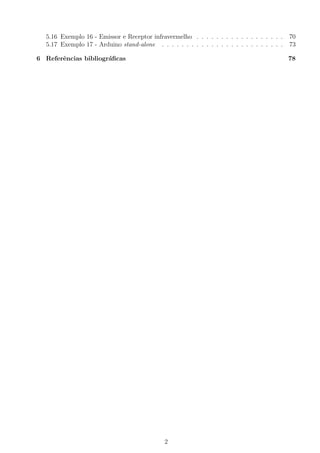 5.16 Exemplo 16 - Emissor e Receptor infravermelho . . . . . . . . . . . . . . . . . . 70
5.17 Exemplo 17 - Arduino stand-alone . . . . . . . . . . . . . . . . . . . . . . . . . 73
6 Referˆencias bibliogr´aﬁcas 78
2
 