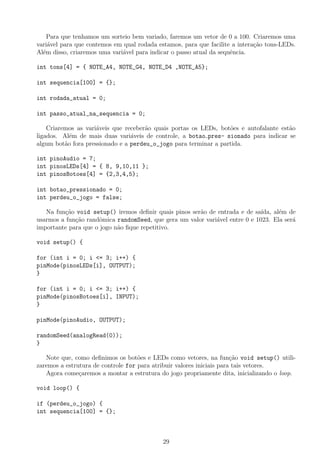 Para que tenhamos um sorteio bem variado, faremos um vetor de 0 a 100. Criaremos uma
vari´avel para que contemos em qual rodada estamos, para que facilite a intera¸c˜ao tons-LEDs.
Al´em disso, criaremos uma vari´avel para indicar o passo atual da sequˆencia.
int tons[4] = { NOTE_A4, NOTE_G4, NOTE_D4 ,NOTE_A5};
int sequencia[100] = {};
int rodada_atual = 0;
int passo_atual_na_sequencia = 0;
Criaremos as vari´aveis que receber˜ao quais portas os LEDs, bot˜oes e autofalante est˜ao
ligados. Al´em de mais duas vari´aveis de controle, a botao pres- sionado para indicar se
algum bot˜ao fora pressionado e a perdeu_o_jogo para terminar a partida.
int pinoAudio = 7;
int pinosLEDs[4] = { 8, 9,10,11 };
int pinosBotoes[4] = {2,3,4,5};
int botao_pressionado = 0;
int perdeu_o_jogo = false;
Na fun¸c˜ao void setup() iremos deﬁnir quais pinos ser˜ao de entrada e de sa´ıda, al´em de
usarmos a fun¸c˜ao randˆomica randomSeed, que gera um valor vari´avel entre 0 e 1023. Ela ser´a
importante para que o jogo n˜ao ﬁque repetitivo.
void setup() {
for (int i = 0; i <= 3; i++) {
pinMode(pinosLEDs[i], OUTPUT);
}
for (int i = 0; i <= 3; i++) {
pinMode(pinosBotoes[i], INPUT);
}
pinMode(pinoAudio, OUTPUT);
randomSeed(analogRead(0));
}
Note que, como deﬁnimos os bot˜oes e LEDs como vetores, na fun¸c˜ao void setup() utili-
zaremos a estrutura de controle for para atribuir valores iniciais para tais vetores.
Agora come¸caremos a montar a estrutura do jogo propriamente dita, inicializando o loop.
void loop() {
if (perdeu_o_jogo) {
int sequencia[100] = {};
29
 
